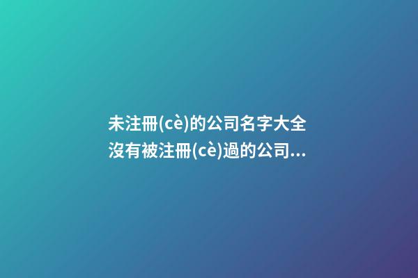 未注冊(cè)的公司名字大全 沒有被注冊(cè)過的公司名-第1張-公司起名-玄機(jī)派